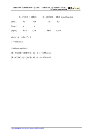 CATALUÑA / JUNIO 01. COU / QUÍMICA / CINÉTICA Y EQUILIBRIO / SERIE 3 /
OPCIÓN B / CUESTIÓN 4
www.profes.net es un servicio gratuito de Ediciones SM
R – COOH + CH3OH R – COOCH3 + H2O (esterificación)
[inic.] 0,5 0,5 0,6 0,6
[recc.] x x
[equil.] 0,5-x 0,5-x 0,6+x 0,6+x
(0,6 + x )2
/ (0,5 - x)2
= 5
x = 0,16 mol/L
Estado de equilibrio:
[R – COOH] = [CH3OH] = 0,5 - 0,16 = 0,34 mol/L
[R – COOCH3 ] = [H2O] = 0,6 + 0,16 = 0,76 mol/L
 