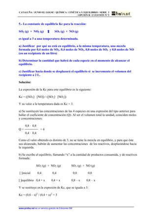 CATALUÑA / JUNIO 02. LOGSE / QUÍMICA / CINÉTICA Y EQUILIBRIO / SERIE 2
/ OPCIÓN B / CUESTIÓN Nº 5
www.profes.net es un servicio gratuito de Ediciones SM
5.- La constante de equilibrio Kc para la reacción:
SO2 (g) + NO2 (g) SO3 (g) + NO (g)
es igual a 3 a una temperatura determinada.
a) Justificar por qué no está en equilibrio, a la misma temperatura, una mezcla
formada por 0,4 moles de SO2, 0,4 moles de NO2, 0,8 moles de SO3 y 0,8 moles de NO
(en un recipiente de un litro)
b) Determinar la cantidad que habrá de cada especie en el momento de alcanzar el
equilibrio.
c) Justificar hacia donde se desplazará el equilibrio si se incrementa el volumen del
recipiente a 2 L.
Solución:
La expresión de la Kc para este equilibrio es la siguiente:
Kc = ([SO3]· [NO]) / ([SO2]· [NO2])
Y su valor a la temperatura dada es Kc = 3.
a) Se sustituyen las concentraciones de las 4 especies en una expresión del tipo anterior para
hallar el coeficiente de concentración (Q). Al ser el volumen total la unidad, coinciden moles
y concentraciones:
0,8 · 0,8
Q = = 4
0,4 · 0,4
Como el valor obtenido es distinto de 3, no se tiene la mezcla en equilibrio, y para que éste
sea alcanzado, habrán de aumentar las concentraciones de los reactivos, desplazándose hacia
la izquierda.
b) Se escribe el equilibrio, llamando “x” a la cantidad de productos consumida, y de reactivos
formada:
SO2 (g) + NO2 (g) SO3 (g) + NO (g)
[ ]inicial 0,4 0,4 0,8 0,8
[ ]equilibrio 0,4 + x 0,4 + x 0,8 – x 0,8 – x
Y se sustituye en la expresión de Kc, que se iguala a 3:
Kc = (0,8 – x)2
/ (0,4 + x)2
= 3
 