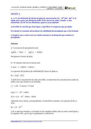 CATALUÑA / JUNIO 02. LOGSE / QUÍMICA / CINÉTICA Y EQUILIBRIO / SERIE 3
/ OPCIÓN A / CUESTIÓN 4
www.profes.net es un servicio gratuito de Ediciones SM
OPCIÓN A
4.- A 1 L de disolución de nitrato de plata de concentración 1,0 · 10-4
mol· dm-3
se le
añade gota a gota, una disolución 0,001 M de cloruro de sodio. Cuando se han
adicionado 1,8 cm3
de esta disolución, aparece un precipitado.
a) Escribir la reacción que tiene lugar y especificar el compuesto que precipita.
b) Calcular la constante del producto de solubilidad del precipitado que se ha formado
c) Explicar qué se observará si se añade amoníaco a la disolución que contiene el
precipitado.
Solución:
a) La reacción de precipitación será:
AgNO3 + NaCl τ AgCl $ + NaNO3
Precipitará el cloruro de plata.
b) El volumen total tras la mezcla será:
V total = 1 + 0,0018 = 1,0018 L
La expresión del producto de solubilidad del cloruro de plata es:
Ks = [Ag+
]· [Cl-
]
A partir de la concentración de cada sal soluble, se determinan las concentraciones reales de
ambos iones que forman la sal insoluble:
[ ] = ( M · V inicial ) / V final
[Ag+
] = 1 · 10-4
/ 1,0018
[Cl-
] = (1,8 · 10-3
· 0,001) / 1,0018
Aplicando estos valores, correspondientes a la disolución saturada, a la expresión de Ks se
tiene:
Ks = 1,8 · 10-10
c) Si se adiciona amoníaco, se formará un ión complejo estable entre el catión central plata y
los ligandos NH3 , por lo que el precipitado se redisolverá:
 