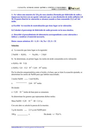 CATALUÑA / JUNIO 02. LOGSE / QUÍMICA / CINÉTICA Y EQUILIBRIO /
SERIE 3 / CUESTIÓN 1
www.profes.net es un servicio gratuito de Ediciones SM
1.- Se valora una muestra de 3,0 g de sosa cáustica (formada por hidróxido de sodio e
impurezas inertes) con un agente valorante que es una disolución de ácido sulfúrico 2,0
M. El punto final de la valoración se alcanza cuando se han consumido 13,2 cm3
del
ácido.
a) Escribir la reacción de neutralización que tiene lugar en la valoración.
b) Calcular el porcentaje de hidróxido de sodio presente en la sosa cáustica.
c) Describir el procedimiento de laboratorio correspondiente a esta valoración e
indicar y nombrar el material necesario.
Datos: masas atómicas: H = 1; O = 16; Na = 23; S = 32
Solución:
a) La reacción que tiene lugar es la siguiente:
2 NaOH + H2SO4 š Na2SO4 + 2 H2O
b) Se determinan, en primer lugar, los moles de ácido consumidos en la valoración:
n H2SO4 =M· V (l)
n H2SO4 =2,0· 13,2· 10-3
= 2,64 · 10-2
moles
Por la relación estequiométrica entre el ácido y la base, que se tiene la ecuación ajustada, se
determinan los moles de NaOH puro que habrán reaccionado:
2 moles NaOH 1 mol H2SO4
x 2,64· 10-2
moles
De donde:
x = 5,28 · 10 –2
moles de base pura se consumen.
Se determinan los gramos que representan dichos moles:
Masa NaOH = 5,28 · 10 –2
· 40 = 2,11 g
Con este dato se calcula la pureza de la muestra:
3 g de muestra 2,11 g son NaOH puro
100 g x De donde: x = 70,4 %
 
