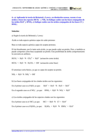 ANDALUCÍA / SEPTIEMBRE 00. LOGSE / QUÍMICA / CINÉTICA Y EQUILIBRIO /
OPCION A / CUESTIÓN 4
www.profes.net es un servicio gratuito de Ediciones SM
4.- a) Aplicando la teoría de Brónsted y Lowry, en disolución acuosa, razone si son
ácidos o bases las especies HCO3
-
y NH3. b) Indique cuáles son las bases conjugadas de
los ácidos H3O+
y HNO2. c) Indique cuáles son los ácidos conjugados de las bases Cl-
y
HSO4
-
.
Solución:
a) Según la teoría de Brönsted y Lowry:
Ácido es toda especie química capaz de ceder protones
Base es toda especie química capaz de aceptar protones.
El ión bicarbonato, por lo tanto sería ácido, ya que puede ceder un protón. Pero, a también se
puede comportar como base aceptando un protón. Este posibilidad de doble comportamiento
le convierte en anfótero.
HCO3
-
+ H2O D CO3
2-
+ H3O+
(actuación como ácido)
HCO3
-
+ H2O D H2CO3 + OH-
(actuación como base)
El amoniaco sería básico, ya que es capaz de aceptar un protón.
NH3 + H2O D NH4
+
+ OH-
b) Las bases conjugadas de los citados ácidos son las siguientes:
En el primer caso es el H2O, ya que: H3O+
+ H2O D H2O + H3O+
En el segundo caso es el NO2
-
, ya que: HNO2 + H2O D NO2
-
+ H3O+
c) Los ácidos conjugados de las especies citadas son los siguientes:
En el primer caso es el HCl, ya que: HCl + H2O D Cl-
+ H3O+
En el primer caso es el H2SO4, ya que: H2SO4 + H2O D HSO4
-
+ H3O+
 
