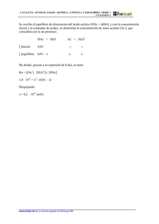 CATALUÑA / JUNIO 02. LOGSE / QUÍMICA / CINÉTICA Y EQUILIBRIO / SERIE 3
/ CUESTIÓN 3
www.profes.net es un servicio gratuito de Ediciones SM
Se escribe el equilibrio de disociación del ácido acético (HAc = débil), y con la concentración
inicial y la constante de acidez, se determina la concentración de iones acetato (Ac-
), que
coincidirá con la de protones:
HAc + H2O Ac-
+ H3O+
[ ]inicial 0,01 -- --
[ ]equilibrio 0,01 – x x x
De donde, gracias a la expresión de la Ka, se tiene:
Ka = ([Ac-
]· [H3O+
]) / [HAc]
1,8· 10-5
= x2
/ (0,01 – x)
Despejando:
x = 4,2 · 10-4
mol/L
 