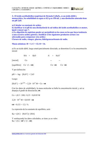 CATALUÑA / JUNIO 03. LOGSE / QUÍMICA / CINÉTICA Y EQUILIBRIO / SERIE 2
/ OPCIÓN A / CUESTIÓN 2
www.profes.net es un servicio gratuito de Ediciones SM
2.- El ácido acetilsalicílico (aspirina) de fórmula C9H8O4, es un ácido débil y
monocrótico. Su solubilidad en agua es 0,5 g en 150 mL y una disolución saturada tiene
un pH 2,65.
a) Calcular su constante de acidez.
b) Justificar si el pH de una disoluciónde la sal sódica del ácido acetilsalicílico es menor,
igual o mayor que 7.
c) La digestión de aspirinas puede ser perjudicial en los casos en los que haya tendencia
a una excesiva acidez gástrica. Justificar si los siguientes productos serían o no
adecuados para compensar esta acidez:
Cloruro de sodio, vinagre, glucosa, hidrógenocarbonato de sodio.
Masas atómicas: H = 1; C = 12; O = 16.
a) Es un ácido débil, luego estará parcialmente disociado, se denomina Co a la concentración
inicial:
HA + H2O A-
+ H3O+
[inicial] Co -- --
[equilibrio] Co · (1 - a) Co · a Co · a
Y por definición:
pH = - log · [H3O+
] = 2,65
Luego:
[H3O+
] = 10-2,65
= 2,24 · 10-3
M = Co · a
Con los datos de solubilidad y la masa molecular se halla la concentración inicial, y así se
despeja el grado de disociación, a:
Co = (0.5 / 180) / 0,15 = 0,0185 M
2,24 · 10-3
M = 0,0185 · a
a = 0,121 = 12,1 %
La expresión de la constante de equilibrio, será:
Ka = ([A-
] · [H3O+
]) / [HA]
Y sustituyendo los datos calculados, se tiene ya su valor:
Ka = (Co · a2
) / (1 - a)
 