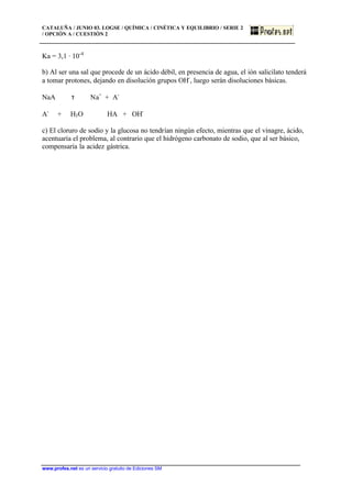 CATALUÑA / JUNIO 03. LOGSE / QUÍMICA / CINÉTICA Y EQUILIBRIO / SERIE 2
/ OPCIÓN A / CUESTIÓN 2
www.profes.net es un servicio gratuito de Ediciones SM
Ka = 3,1 · 10-4
b) Al ser una sal que procede de un ácido débil, en presencia de agua, el ión salicilato tenderá
a tomar protones, dejando en disolución grupos OH-
, luego serán disoluciones básicas.
NaA τ Na+
+ A-
A-
+ H3O HA + OH-
c) El cloruro de sodio y la glucosa no tendrían ningún efecto, mientras que el vinagre, ácido,
acentuaría el problema, al contrario que el hidrógeno carbonato de sodio, que al ser básico,
compensaría la acidez gástrica.
 