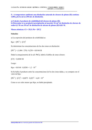 CATALUÑA / JUNIO 03. LOGSE / QUÍMICA / CINÉTICA Y EQUILIBRIO / SERIE 2
/ OPCIÓN A / CUESTIÓN 5
www.profes.net es un servicio gratuito de Ediciones SM
5.- A temperatura ambiente una disolución saturada de cloruro de plomo (II) contiene
1,004 g de la sal en 250 mL de disolución.
a) Calcule el producto de solubilidad del cloruro de plomo (II).
b) Determine si se producirá precipitación al mezclar 10 cm3
de disolución de cloruro de
sodio 0,1 M con 30 cm3
de disolución de nitrato de plomo (II) 0,01 M.
Masas atómicas: Cl = 35,5; Pb = 207,2
Solución:
a) La expresión del producto de solubilidad es:
Kps = [Pb2+
] · [Cl-
]2
Se determinan las concentraciones de los dos iones en disolución:
[Pb2+
] = (1,004 / 278) / 0,250 = 0,0144 M
Dada la estequiometría de la sal: PbCl2, habrá el dobles de iones cloruro:
[Cl-
] = 0,0288 M
Luego:
Kps = 0,0144 · 0,0288 = 1,2 · 10-5
b) Se halla el producto entre las concentraciones de los dos iones dadas, y se compara con el
valor de Kps:
[Pb2+
] · [Cl-
]2
= 0,0075 · 0,0252
= 4,69 · 10-6
Como es un valor menor que Kps, no habrá precipitado.
 
