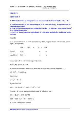 CATALUÑA / JUNIO 03. LOGSE / QUÍMICA / CINÉTICA Y EQUILIBRIO / SERIE 5
/ OPCIÓN A / CUESTIÓN 3
www.profes.net es un servicio gratuito de Ediciones SM
OPCIÓN A
CUESTIÓN 3
3.- El ácido benzoico es monoprótico con una constante de disociación Ka = 6,3 · 10-5
a) Determinar el pH de una disolución 0,05 M de ácido benzoico y la concentración de
las especies presentes.
b) Determinar el volumen de una disolución NaOH 0,1 M necesaria para valorar 25 cm3
de la disolución anterior.
c) Justificar si en el punto de equivalencia de valoración la disolución será ácida, básica
o neutra.
Solución:
a) El ácido benzoico es un ácido monoprótico y débil, luego se disocia parcialmente, dando
lugar a un equilibrio:
HB + H2O ‡ B-
+ H3O+
[inicial] 0,05 -- --
[equilibrio] 0,05 - x x x
La expresión de la constante de equilibrio, será:
Kc = ([B-
] · [H3O+
]) / [HB]
Y sustituyendo su valor, dado en el enunciado, se despeja la cantidad disociada, "x":
6,3 · 10-5
= x2
/ (0,05 - x)
Ya se tiene:
x = 1,77 · 10-3
M
Y por definición:
pH = - log · [H3O+
] = - log 1,77 · 10-3
= 2,75
Como era de esperar, es un disolución ácida, de pH menor que 7.
[B-
] = [H3O+
] = 1,77 · 10-3
M
[HB] = 0,05 - 1,77 · 10-3
= 0,0482 M
b) En una valoración se cumple.
 