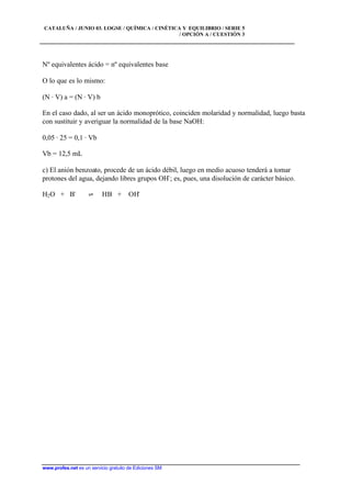 CATALUÑA / JUNIO 03. LOGSE / QUÍMICA / CINÉTICA Y EQUILIBRIO / SERIE 5
/ OPCIÓN A / CUESTIÓN 3
www.profes.net es un servicio gratuito de Ediciones SM
Nº equivalentes ácido = nº equivalentes base
O lo que es lo mismo:
(N · V) a = (N · V) b
En el caso dado, al ser un ácido monoprótico, coinciden molaridad y normalidad, luego basta
con sustituir y averiguar la normalidad de la base NaOH:
0,05 · 25 = 0,1 · Vb
Vb = 12,5 mL
c) El anión benzoato, procede de un ácido débil, luego en medio acuoso tenderá a tomar
protones del agua, dejando libres grupos OH-
; es, pues, una disolución de carácter básico.
H2O + B-
‡ HB + OH-
 