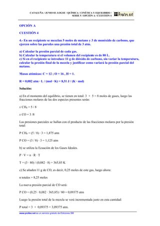 CATALUÑA / JUNIO 03. LOGSE / QUÍMICA / CINÉTICA Y EQUILIBRIO /
SERIE 5 / OPCIÓN A / CUESTIÓN 4
www.profes.net es un servicio gratuito de Ediciones SM
OPCIÓN A
CUESTIÓN 4
4.- En un recipiente se mezclan 5 moles de metano y 3 de monóxido de carbono, que
ejercen sobre las paredes una presión total de 3 atm.
a) Calcular la presión parcial de cada gas.
b) Calcular la temperatura si el volumen del recipiente es de 80 L.
c) Si en el recipiente se introduce 11 g de dióxido de carbono, sin variar la temperatura,
calcular la presión final de la mezcla y justificar como variará la presión parcial del
metano.
Masas atómicas: C = 12 ; O = 16 , H = 1.
R = 0,082 atm · L / (mol · K) = 8,31 J / (K · mol)
Solución:
a) En el momento del equilibrio, se tienen en total: 3 + 5 = 8 moles de gases, luego las
fracciones molares de las dos especies presentes serán:
x CH4 = 5 / 8
x CO = 3 /8
Las presiones parciales se hallan con el producto de las fracciones molares por la presión
total:
P CH4 = (5 / 8) · 3 = 1,875 atm
P CO = (3 / 8) · 3 = 1,125 atm
b) se utiliza la Ecuación de los Gases Ideales.
P · V = n · R · T
T = (3 · 80) / (0,082 · 8) = 365,85 K
c) Se añaden 11 g de CO, es decir, 0,25 moles de este gas, luego ahora:
n totales = 8,25 moles
La nueva presión parcial de CO será:
P CO = (0,25 · 0,082 · 365,85) / 80 = 0,09375 atm
Luego la presión total de la mezcla se verá incrementada justo en esta cantidad:
P total = 3 + 0,09375 = 3,09375 atm.
 