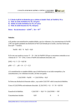 CATALUÑA /JUNIO 98.COU /QUÍMICA / CINÉTICA Y EQUILIBRIO
/OPCIÓN B/Nº 2
www.profes.net es un servicio gratuito de Ediciones SM
2.- Calcula el pH de la disolución que se obtiene al añadir 15mL de NaOH 0,1 M a:
a) 15mL de ácido clorhídrico 0,1 M. ( 0,5 ptos)
b) 10,0mL de ácido clorhídrico 0,1 M. ( 0,7 ptos)
c) 15mL de ácido benzoico 0,1 M. ( 0,8 ptos)
Datos: Ka (ác.benzoico) = 6,5⋅10-5
; Kw = 10-14
Solución:
a) Se produce una neutralización completa debido a que los volúmenes y las concentraciones de NaOH
y HCl son iguales quedando una disolución de NaCl (sal formada por un ácido y una base fuerte) que
da un pH = 7 (neutro).
NaOH + HCl D NaCl + H2O
b) En este caso queda en exceso 15 – 10 = 5mL de NaOH 0,1M que se encuentran contenidos en un
volumen de 15 + 10 = 25mL. Como el NaOH está totalmente disociado, será:
[OH-
] = 0,1⋅ 5 / 25 = 0,02 M
pOH = 1,7 ; pH = 14 – 1,7 = 12,3
c) La neutralización es completa debido a que el ácido benzoico es un ácido monoprótico y las
concentraciones y los volúmenes de ácido y de base son iguales.
C6H5COOH + NaOH " C6H5COONa + H2O
Se forma una disolución de benzoato sódico , cuyo anión C6H5COO-
sufre la reacción de hidrólisis.
Como el C6H5COONa está totalmente disociado: [C6H5COO-
] = 0,1 · 15 / 30 = 0,05 M
Ecuación de la hidrólisis: C6H5COO-
+ H2O D C6H5COOH + OH-
Concentraciones iniciales 0,05 0 0
 
