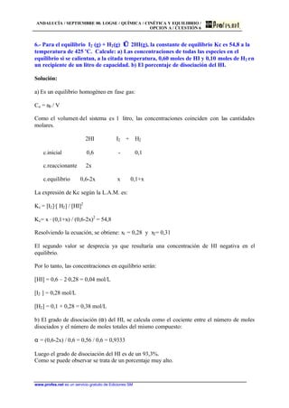 ANDALUCÍA / SEPTIEMBRE 00. LOGSE / QUÍMICA / CINÉTICA Y EQUILIBRIO /
OPCION A / CUESTIÓN 6
www.profes.net es un servicio gratuito de Ediciones SM
6.- Para el equilibrio I2 (g) + H2(g) ⇔ 2HI(g), la constante de equilibrio Kc es 54,8 a la
temperatura de 425 'C. Calcule: a) Las concentraciones de todas las especies en el
equilibrio si se calientan, a la citada temperatura, 0,60 moles de HI y 0,10 moles de H2 en
un recipiente de un litro de capacidad. b) El porcentaje de disociación del HI.
Solución:
a) Es un equilibrio homogéneo en fase gas:
Co = n0 / V
Como el volumen del sistema es 1 litro, las concentraciones coinciden con las cantidades
molares.
2HI ⇔ I2 + H2
c.inicial 0,6 - 0,1
c.reaccionante 2x
c.equilibrio 0,6-2x x 0,1+x
La expresión de Kc según la L.A.M. es:
Kc = [I2]·[ H2] / [HI]2
Kc= x · (0,1+x) / (0,6-2x)2
= 54,8
Resolviendo la ecuación, se obtiene: x1 = 0,28 y x2= 0,31
El segundo valor se desprecia ya que resultaría una concentración de HI negativa en el
equilibrio.
Por lo tanto, las concentraciones en equilibrio serán:
[HI] = 0,6 – 2·0,28 = 0,04 mol/L
[I2 ] = 0,28 mol/L
[H2] = 0,1 + 0,28 = 0,38 mol/L
b) El grado de disociación (α) del HI, se calcula como el cociente entre el número de moles
disociados y el número de moles totales del mismo compuesto:
α = (0,6-2x) / 0,6 = 0,56 / 0,6 = 0,9333
Luego el grado de disociación del HI es de un 93,3%.
Como se puede observar se trata de un porcentaje muy alto.
 