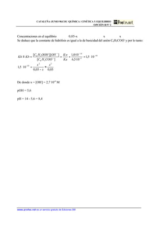 CATALUÑA /JUNIO 98.COU /QUÍMICA / CINÉTICA Y EQUILIBRIO
/OPCIÓN B/Nº 2
www.profes.net es un servicio gratuito de Ediciones SM
Concentraciones en el equilibrio 0,05-x x x
Se deduce que la constante de hidrólisis es igual a la de basicidad del anión C6H5COO-
y por lo tanto:
De donde x = [OH-
] = 2,7⋅10-6
M
pOH = 5,6
pH = 14 - 5,6 = 8,4
05,005,0
105,1
105,1
10·5,6
10·0,1
][
]][[
22
10
10
5
14
56
56
x
x
x
Ka
Kw
COOHC
OHOOHHC
KbKh
≈
−
=⋅
⋅====≡
−
−
−
−
−
−
 