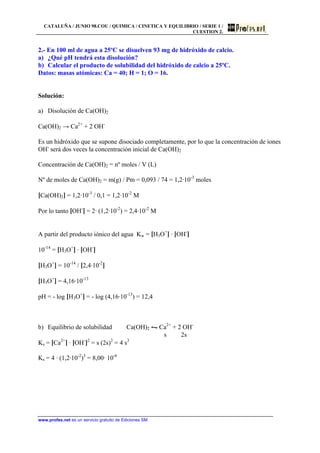 CATALUÑA / JUNIO 98.COU / QUIMICA / CINETICA Y EQUILIBRIO / SERIE 1 /
CUESTION 2.
www.profes.net es un servicio gratuito de Ediciones SM
2.- En 100 ml de agua a 25ºC se disuelven 93 mg de hidróxido de calcio.
a) ¿Qué pH tendrá esta disolución?
b) Calcular el producto de solubilidad del hidróxido de calcio a 25ºC.
Datos: masas atómicas: Ca = 40; H = 1; O = 16.
Solución:
a) Disolución de Ca(OH)2
Ca(OH)2 → Ca2+
+ 2 OH-
Es un hidróxido que se supone disociado completamente, por lo que la concentración de iones
OH-
será dos veces la concentración inicial de Ca(OH)2
Concentración de Ca(OH)2 = nº moles / V (L)
Nº de moles de Ca(OH)2 = m(g) / Pm = 0,093 / 74 = 1,2·10-3
moles
[Ca(OH)2] = 1,2·10-3
/ 0,1 = 1,2·10-2
M
Por lo tanto [OH-
] = 2· (1,2·10-2
) = 2,4·10-2
M
A partir del producto iónico del agua Kw = [H3O+
] · [OH-
]
10-14
= [H3O+
] · [OH-
]
[H3O+
] = 10-14
/ [2,4·10-2
]
[H3O+
] = 4,16·10-13
pH = - log [H3O+
] = - log (4,16·10-13
) = 12,4
b) Equilibrio de solubilidad Ca(OH)2 • Ca2+
+ 2 OH-
s 2s
Ks = [Ca2+
] · [OH-
]2
= s (2s)2
= 4 s3
Ks = 4 · (1,2·10-2
)3
= 8,00· 10-6
 