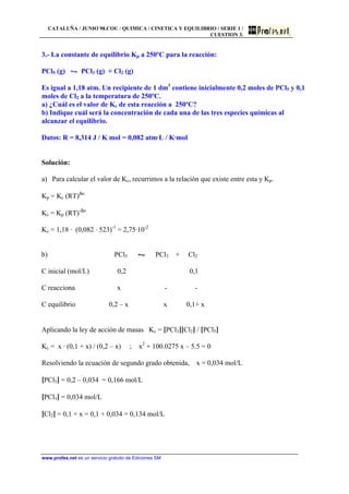 CATALUÑA / JUNIO 98.COU / QUIMICA / CINETICA Y EQUILIBRIO / SERIE 1 /
CUESTION 3.
www.profes.net es un servicio gratuito de Ediciones SM
3.- La constante de equilibrio Kp a 250ºC para la reacción:
PCl5 (g) • PCl3 (g) + Cl2 (g)
Es igual a 1,18 atm. Un recipiente de 1 dm3
contiene inicialmente 0,2 moles de PCl5 y 0,1
moles de Cl2 a la temperatura de 250ºC.
a) ¿Cuál es el valor de Kc de esta reacción a 250ºC?
b) Indique cuál será la concentración de cada una de las tres especies químicas al
alcanzar el equilibrio.
Datos: R = 8,314 J / K mol = 0,082 atm·L / K·mol
Solución:
a) Para calcular el valor de Kc, recurrimos a la relación que existe entre esta y Kp.
Kp = Kc (RT)∆n
Kc = Kp (RT)-∆n
Kc = 1,18 · (0,082 · 523)-1
= 2,75·10-2
b) PCl5 • PCl3 + Cl2
C inicial (mol/L) 0,2 0,1
C reacciona x - -
C equilibrio 0,2 – x x 0,1+ x
Aplicando la ley de acción de masas Kc = [PCl3][Cl2] / [PCl5]
Kc = x · (0,1 + x) / (0,2 – x) ; x2
+ 100.0275 x – 5.5 = 0
Resolviendo la ecuación de segundo grado obtenida, x = 0,034 mol/L
[PCl5] = 0,2 – 0,034 = 0,166 mol/L
[PCl3] = 0,034 mol/L
[Cl2] = 0,1 + x = 0,1 + 0,034 = 0,134 mol/L
 