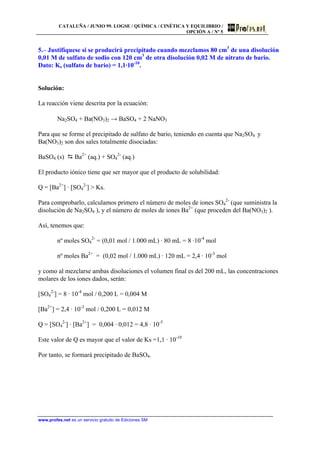 CATALUÑA / JUNIO 99. LOGSE / QUÍMICA / CINÉTICA Y EQUILIBRIO /
OPCIÓN A / Nº 5
www.profes.net es un servicio gratuito de Ediciones SM
5.– Justifíquese si se producirá precipitado cuando mezclamos 80 cm3
de una disolución
0,01 M de sulfato de sodio con 120 cm3
de otra disolución 0,02 M de nitrato de bario.
Dato: Ks (sulfato de bario) = 1,1·10-10
.
Solución:
La reacción viene descrita por la ecuación:
Na2SO4 + Ba(NO3)2 → BaSO4 + 2 NaNO3
Para que se forme el precipitado de sulfato de bario, teniendo en cuenta que Na2SO4 y
Ba(NO3)2 son dos sales totalmente disociadas:
BaSO4 (s) D Ba2+
(aq.) + SO4
2-
(aq.)
El producto iónico tiene que ser mayor que el producto de solubilidad:
Q = [Ba2+
] · [SO4
2-
] > Ks.
Para comprobarlo, calculamos primero el número de moles de iones SO4
2-
(que suministra la
disolución de Na2SO4 ), y el número de moles de iones Ba2+
(que proceden del Ba(NO3)2 ).
Así, tenemos que:
nº moles SO4
2-
= (0,01 mol / 1.000 mL) · 80 mL = 8 ·10-4
mol
nº moles Ba2+
= (0,02 mol / 1.000 mL) · 120 mL = 2,4 · 10-3
mol
y como al mezclarse ambas disoluciones el volumen final es del 200 mL, las concentraciones
molares de los iones dados, serán:
[SO4
2-
] = 8 · 10-4
mol / 0,200 L = 0,004 M
[Ba2+
] = 2,4 · 10-3
mol / 0,200 L = 0,012 M
Q = [SO4
2-
] · [Ba2+
] = 0,004 · 0,012 = 4,8 · 10-5
Este valor de Q es mayor que el valor de Ks =1,1 · 10-10
Por tanto, se formará precipitado de BaSO4.
 
