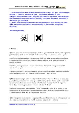 CATALUÑA / JUNIO 99. LOGSE / QUÍMICA / CINÉTICA Y EQUILIBRIO /
OPCIÓN A / Nº 3
www.profes.net es un servicio gratuito de Ediciones SM
3.– El ácido salicílico es un sólido blanco e insoluble en agua fría, pero soluble en agua
caliente. El carbón es insoluble en agua. La sal común es soluble en agua.
a) Explica, mediante un esquema, los pasos que habría de seguir en el laboratorio para
separar una mezcla de ácido salicílico, carbón y sal común. Indica todo el material de
laboratorio que utilizarías.
b) ¿Cómo podrías comprobar que los cristales obtenidos de ácido salicílico son puros?.
c) En el recipiente que contiene el ácido salicílico se observan los pictogramas
siguientes:
Indica su significado.
Solución:
a) Puesto que el carbón es insoluble en agua, al añadir agua caliente a la mezcla podría separarse
por filtración el sólido (el carbón), de la disolución líquida (ácido salicílico + NaCl + agua).
Al enfriar la disolución caliente, obtendríamos cristales del ácido, ya que es insoluble a bajas
temperaturas. Una segunda filtración separaría los cristales de dicho ácido de la sal que va
disuelta en el agua.
Por último, para separar la sal del agua, calentaríamos el recipiente consiguiendo la total
evaporación del agua.
El material utilizado es: varilla con soporte, pinzas, aro, embudo, varios vasos de precipitados,
arandela soporte y rejilla para calentar, mechero Bunsen y papel de filtro.
b) El método más simple sería ver qué punto de fusión tiene el sólido obtenido. Si coincide el
p.f. medido experimentalmente con el que está tabulado, podemos afirmar que los cristales de
ácido son puros. Cuanto más se aparte del valor tabulado, mayor contenido de impurezas
tendrá dicha sustancia, para ello nos basamos en la Ley de Raoult.
Las únicas impurezas del ácido salicílico, C6H4 (OH)(COOH), serían de sal común, ya que
ambas sustancias son solubles en agua a alta temperatura, y en el proceso de precipitación en
frío los cristales de ácido podrían contaminarse son NaCl.
c) Los pictogramas hacen mención a la peligrosidad de dicho compuesto. El de la izquierda, nos
dice que es un compuesto tóxico, y, el de la derecha que es nocivo o irritante.
 
