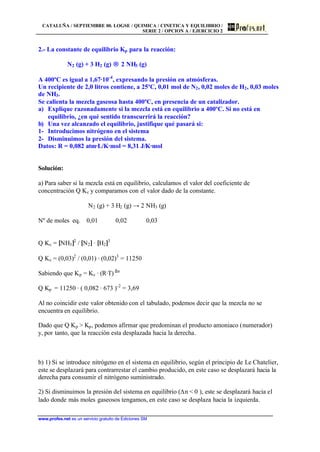 CATALUÑA / SEPTIEMBRE 00. LOGSE / QUIMICA / CINETICA Y EQUILIBRIO /
SERIE 2 / OPCION A / EJERCICIO 2
www.profes.net es un servicio gratuito de Ediciones SM
2.- La constante de equilibrio Kp para la reacción:
N2 (g) + 3 H2 (g) → 2 NH3 (g)
A 400ºC es igual a 1,67·10-4
, expresando la presión en atmósferas.
Un recipiente de 2,0 litros contiene, a 25ºC, 0,01 mol de N2, 0,02 moles de H2, 0,03 moles
de NH3.
Se calienta la mezcla gaseosa hasta 400ºC, en presencia de un catalizador.
a) Explique razonadamente si la mezcla está en equilibrio a 400ºC. Si no está en
equilibrio, ¿en qué sentido transcurrirá la reacción?
b) Una vez alcanzado el equilibrio, justifique qué pasará si:
1- Introducimos nitrógeno en el sistema
2- Disminuimos la presión del sistema.
Datos: R = 0,082 atm·L/K·mol = 8,31 J/K·mol
Solución:
a) Para saber si la mezcla está en equilibrio, calculamos el valor del coeficiente de
concentración Q Kc y comparamos con el valor dado de la constante.
N2 (g) + 3 H2 (g) → 2 NH3 (g)
Nº de moles eq. 0,01 0,02 0,03
Q Kc = [NH3]2
/ [N2] · [H2]3
Q Kc = (0,03)2
/ (0,01) · (0,02)3
= 11250
Sabiendo que Kp = Kc · (R·T) ∆n
Q Kp = 11250 · ( 0,082 · 673 )-2
= 3,69
Al no coincidir este valor obtenido con el tabulado, podemos decir que la mezcla no se
encuentra en equilibrio.
Dado que Q Kp > Kp, podemos afirmar que predominan el producto amoniaco (numerador)
y, por tanto, que la reacción esta desplazada hacia la derecha.
b) 1) Si se introduce nitrógeno en el sistema en equilibrio, según el principio de Le Chatelier,
este se desplazará para contrarrestar el cambio producido, en este caso se desplazará hacia la
derecha para consumir el nitrógeno suministrado.
2) Si disminuimos la presión del sistema en equilibrio (Dn < 0 ), este se desplazará hacia el
lado donde más moles gaseosos tengamos, en este caso se desplaza hacia la izquierda.
 