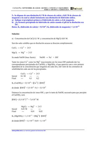 CATALUÑA / SEPTIEMBRE. 00. LOGSE / QUIMICA / CINETICA Y EQUILIBRIO /
SERIE 6 / OPCION A / EJERCICIO 5
www.profes.net es un servicio gratuito de Ediciones SM
5.- Se dispone de una disolución 0,1 M de cloruro de calcio y 0,01 M de cloruro de
magnesio a la cual se añade lentamente una disolución de hidróxido sódico.
a) Indique si precipitará primero el hidróxido de calcio o el de magnesio.
b) ¿Se formará precipitado de hidróxido de calcio cuando el pH de la disolución sea
10?.
Datos; Ks (hidroxido de calcio) = 5,5·10-6
; Ks (hidroxido de magnesio) = 1,1·10-11
Solución:
a) Concentración de CaCl2 0,1 M y concentración de MgCl2 0,01 M.
Son dos sales solubles que en disolución acuosa se disocian completamente:
CaCl2 → Ca2+
+ 2 Cl-
MgCl2 → Mg2+
+ 2 Cl-
Se anade NaOH (base fuerte): NaOH → Na+
+ OH-
Tanto los iones Ca2+
como los Mg2+
reaccionarán con los iones OH-
pudiendo dar los
correspondientes precipitados de Ca(OH)2 y Mg(OH)2, el que aparezca uno u otro primero
dependerá de la concentración que tengamos de cada ión y del valor de las constantes de
solubilidad de cada uno de los precipitados.
CaCl2 → Ca2+
+ 2 Cl-
Inicial 0,1 M --- ---
Final --- 0,1 0,2
Ks (Ca(OH)2) = 5,5·10-6
= [Ca2+
] · [OH-
]2
de donde [OH-
]2
= 5,5·10-6
/ 0,1 = 5,5·10-5
Entonces la concentración de iones OH-
, y por lo tanto de NaOH, necesaria para que precipite
el Ca(OH)2 será:
[OH-
] = (5,5·10-5
)1/2
= 7,4·10-3
M
MgCl2 → Mg2+
+ 2 Cl-
Inicial 0,01 M --- ---
Final --- 0,01 0,02
Ks (Mg(OH)2) = 1,1·10-11
= [Mg2+
] · [OH-
]2
de donde [OH-
]2
= 1,1·10-11
/ 0,01= 1,1·10-9
 