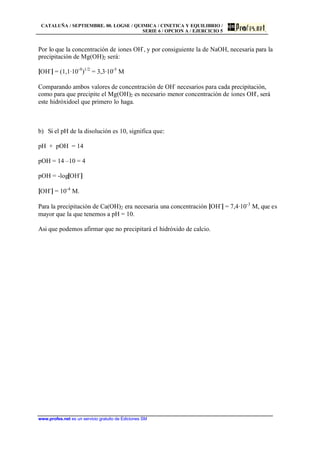 CATALUÑA / SEPTIEMBRE. 00. LOGSE / QUIMICA / CINETICA Y EQUILIBRIO /
SERIE 6 / OPCION A / EJERCICIO 5
www.profes.net es un servicio gratuito de Ediciones SM
Por lo que la concentración de iones OH-
, y por consiguiente la de NaOH, necesaria para la
precipitación de Mg(OH)2 será:
[OH-
] = (1,1·10-9
)1/2
= 3,3·10-5
M
Comparando ambos valores de concentración de OH-
necesarios para cada precipitación,
como para que precipite el Mg(OH)2 es necesario menor concentración de iones OH-
, será
este hidróxidoel que primero lo haga.
b) Si el pH de la disolución es 10, significa que:
pH + pOH = 14
pOH = 14 –10 = 4
pOH = -log[OH-
]
[OH-
] = 10-4
M.
Para la precipitación de Ca(OH)2 era necesaria una concentración [OH-
] = 7,4·10-3
M, que es
mayor que la que tenemos a pH = 10.
Asi que podemos afirmar que no precipitará el hidróxido de calcio.
 