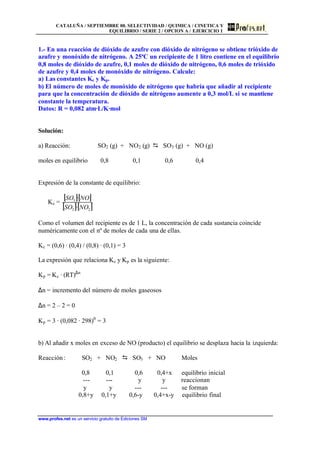 CATALUÑA / SEPTIEMBRE 00. SELECTIVIDAD / QUIMICA / CINETICA Y
EQUILIBRIO / SERIE 2 / OPCION A / EJERCICIO 1
www.profes.net es un servicio gratuito de Ediciones SM
1.- En una reacción de dióxido de azufre con dióxido de nitrógeno se obtiene trióxido de
azufre y monóxido de nitrógeno. A 25ªC un recipiente de 1 litro contiene en el equilibrio
0,8 moles de dióxido de azufre, 0,1 moles de dióxido de nitrógeno, 0,6 moles de trióxido
de azufre y 0,4 moles de monóxido de nitrógeno. Calcule:
a) Las constantes Kc y Kp.
b) El número de moles de monóxido de nitrógeno que habría que añadir al recipiente
para que la concentración de dióxido de nitrógeno aumente a 0,3 mol/L si se mantiene
constante la temperatura.
Datos: R = 0,082 atm·L/K·mol
Solución:
a) Reacción: SO2 (g) + NO2 (g) D SO3 (g) + NO (g)
moles en equilibrio 0,8 0,1 0,6 0,4
Expresión de la constante de equilibrio:
Kc =
[ ][ ]
[ ][ ]22
3
·
·
NOSO
NOSO
Como el volumen del recipiente es de 1 L, la concentración de cada sustancia coincide
numéricamente con el nº de moles de cada una de ellas.
Kc = (0,6) · (0,4) / (0,8) · (0,1) = 3
La expresión que relaciona Kc y Kp es la siguiente:
Kp = Kc · (RT)∆n
∆n = incremento del número de moles gaseosos
∆n = 2 – 2 = 0
Kp = 3 · (0,082 · 298)0
= 3
b) Al añadir x moles en exceso de NO (producto) el equilibrio se desplaza hacia la izquierda:
Reacción: SO2 + NO2 D SO3 + NO Moles
0,8 0,1 0,6 0,4+x equilibrio inicial
--- --- y y reaccionan
y y --- --- se forman
0,8+y 0,1+y 0,6-y 0,4+x-y equilibrio final
 
