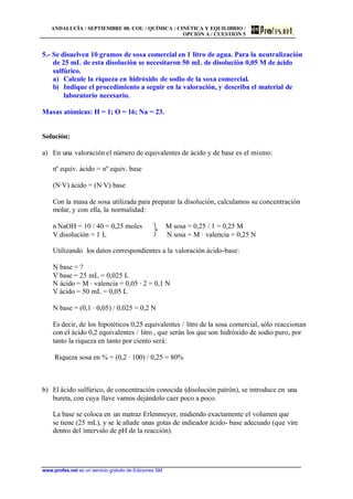 ANDALUCÍA / SEPTIEMBRE 00. COU / QUÍMICA / CINÉTICA Y EQUILIBRIO /
OPCIÓN A / CUESTIÓN 5
www.profes.net es un servicio gratuito de Ediciones SM
5.- Se disuelven 10 gramos de sosa comercial en 1 litro de agua. Para la neutralización
de 25 mL de esta disolución se necesitaron 50 mL de disolución 0,05 M de ácido
sulfúrico.
a) Calcule la riqueza en hidróxido de sodio de la sosa comercial.
b) Indique el procedimiento a seguir en la valoración, y describa el material de
laboratorio necesario.
Masas atómicas: H = 1; O = 16; Na = 23.
Solución:
a) En una valoración el número de equivalentes de ácido y de base es el mismo:
nº equiv. ácido = nº equiv. base
(N·V) ácido = (N·V) base
Con la masa de sosa utilizada para preparar la disolución, calculamos su concentración
molar, y con ella, la normalidad:
n NaOH = 10 / 40 = 0,25 moles M sosa = 0,25 / 1 = 0,25 M
V disolución = 1 L N sosa = M · valencia = 0,25 N
Utilizando los datos correspondientes a la valoración ácido-base:
N base = ?
V base = 25 mL = 0,025 L
N ácido = M · valencia = 0,05 · 2 = 0,1 N
V ácido = 50 mL = 0,05 L
N base = (0,1 · 0,05) / 0,025 = 0,2 N
Es decir, de los hipotéticos 0,25 equivalentes / litro de la sosa comercial, sólo reaccionan
con el ácido 0,2 equivalentes / litro , que serán los que son hidróxido de sodio puro, por
tanto la riqueza en tanto por ciento será:
Riqueza sosa en % = (0,2 · 100) / 0,25 = 80%
b) El ácido sulfúrico, de concentración conocida (disolución patrón), se introduce en una
bureta, con cuya llave vamos dejándolo caer poco a poco.
La base se coloca en un matraz Erlenmeyer, midiendo exactamente el volumen que
se tiene (25 mL), y se le añade unas gotas de indicador ácido- base adecuado (que vire
dentro del intervalo de pH de la reacción).
 