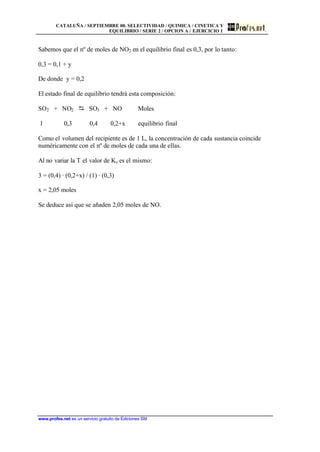 CATALUÑA / SEPTIEMBRE 00. SELECTIVIDAD / QUIMICA / CINETICA Y
EQUILIBRIO / SERIE 2 / OPCION A / EJERCICIO 1
www.profes.net es un servicio gratuito de Ediciones SM
Sabemos que el nº de moles de NO2 en el equilibrio final es 0,3, por lo tanto:
0,3 = 0,1 + y
De donde y = 0,2
El estado final de equilibrio tendrá esta composición:
SO2 + NO2 D SO3 + NO Moles
1 0,3 0,4 0,2+x equilibrio final
Como el volumen del recipiente es de 1 L, la concentración de cada sustancia coincide
numéricamente con el nº de moles de cada una de ellas.
Al no variar la T el valor de Kc es el mismo:
3 = (0,4) · (0,2+x) / (1) · (0,3)
x = 2,05 moles
Se deduce así que se añaden 2,05 moles de NO.
 