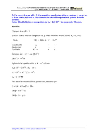 CATALUÑA / SEPTIEMBRE 00. SELECTIVIDAD / QUIMICA / CINETICA Y
EQUILIBRIO / SERIE 2 / OPCION A / EJERCICIO 5
www.profes.net es un servicio gratuito de Ediciones SM
5.- Un yogurt tiene un pH = 3. Si se considera que el único ácido presente en el yogurt es
el ácido láctico, calcular la concentración de este ácido expresada en gramos de ácido
por litro.
Datos: El ácido láctico es monoprótido de Ka = 1,25·10-4
y de masa molar 90 g/mol.
Solución:
El yogurt tiene pH = 3.
El ácido láctico tiene un solo protón HL y como constante de ionización: Ka = 1,25·10-4
Moles HL + H2O D L-
+ H3O+
Inicialmente C0 -- --
Se disocian x -- --
Equilibrio C0 – x x x
Sabiendo que: pH = -log [H3O+
]
[H3O+
] = 10-3
M
Aplicando la ley del equilibrio Ka = x2
/ (C0-x)
1,25·10-4
= (10-3
)2
/ (C0 – 10-3
)
1,25·10-4
= 10-6
/ (C0 – 10-3
)
C0 = 9·10-3
M
Para pasar la concentración a gramos/litro, sabemos que:
C (g/L) = M (mol/L) · Mm
[HL] = 9·10-3
· 90
[HL] = 0,81 g / L
 