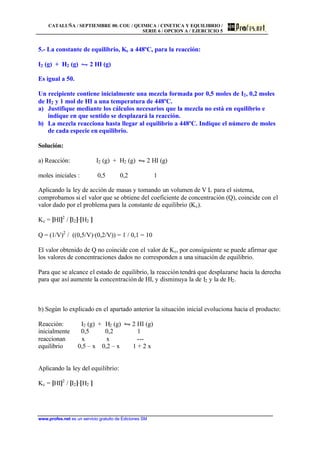 CATALUÑA / SEPTIEMBRE 00. COU / QUIMICA / CINETICA Y EQUILIBRIO /
SERIE 6 / OPCION A / EJERCICIO 5
www.profes.net es un servicio gratuito de Ediciones SM
5.- La constante de equilibrio, Kc a 448ºC, para la reacción:
I2 (g) + H2 (g) • 2 HI (g)
Es igual a 50.
Un recipiente contiene inicialmente una mezcla formada por 0,5 moles de I2, 0,2 moles
de H2 y 1 mol de HI a una temperatura de 448ºC.
a) Justifique mediante los cálculos necesarios que la mezcla no está en equilibrio e
indique en que sentido se desplazará la reacción.
b) La mezcla reacciona hasta llegar al equilibrio a 448ºC. Indique el número de moles
de cada especie en equilibrio.
Solución:
a) Reacción: I2 (g) + H2 (g) • 2 HI (g)
moles iniciales : 0,5 0,2 1
Aplicando la ley de acción de masas y tomando un volumen de V L para el sistema,
comprobamos si el valor que se obtiene del coeficiente de concentración (Q), coincide con el
valor dado por el problema para la constante de equilibrio (Kc).
Kc = [HI]2
/ [I2]·[H2 ]
Q = (1/V)2
/ ((0,5/V)·(0,2/V)) = 1 / 0,1 = 10
El valor obtenido de Q no coincide con el valor de Kc, por consiguiente se puede afirmar que
los valores de concentraciones dados no corresponden a una situación de equilibrio.
Para que se alcance el estado de equilibrio, la reacción tendrá que desplazarse hacia la derecha
para que así aumente la concentración de HI, y disminuya la de I2 y la de H2.
b) Según lo explicado en el apartado anterior la situación inicial evoluciona hacia el producto:
Reacción: I2 (g) + H2 (g) • 2 HI (g)
inicialmente 0,5 0,2 1
reaccionan x x ---
equilibrio 0,5 – x 0,2 – x 1 + 2 x
Aplicando la ley del equilibrio:
Kc = [HI]2
/ [I2]·[H2 ]
 