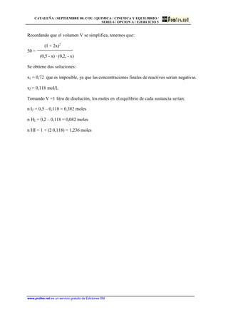 CATALUÑA / SEPTIEMBRE 00. COU / QUIMICA / CINETICA Y EQUILIBRIO /
SERIE 6 / OPCION A / EJERCICIO 5
www.profes.net es un servicio gratuito de Ediciones SM
Recordando que el volumen V se simplifica, tenemos que:
(1 + 2x)2
50 =
(0,5 - x) · (0,2, - x)
Se obtiene dos soluciones:
x1 = 0,72 que es imposible, ya que las concentraciones finales de reactivos serían negativas.
x2 = 0,118 mol/L
Tomando V =1 litro de disolución, los moles en el equilibrio de cada sustancia serían:
n I2 = 0,5 – 0,118 = 0,382 moles
n H2 = 0,2 – 0,118 = 0,082 moles
n HI = 1 + (2·0,118) = 1,236 moles
 