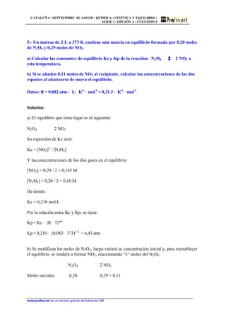 CATALUÑA / SEPTIEMBRE 02. LOGSE / QUÍMICA / CINÉTICA Y EQUILIBRO /
SERIE 1 / OPCIÓN A / CUESTIÓN 5
www.profes.net es un servicio gratuito de Ediciones SM
5.- Un matraz de 2 L a 373 K contiene una mezcla en equilibrio formada por 0,20 moles
de N2O4 y 0,29 moles de NO2.
a) Calcular las constantes de equilibrio Kc y Kp de la reacción: N2O4 2 NO2 a
esta temperatura.
b) Si se añaden 0,11 moles deNO2 al recipiente, calcular las concentraciones de las dos
especies al alcanzarse de nuevo el equilibrio.
Datos: R = 0,082 atm · L· K-1
· mol-1
= 8,31 J · K-1
· mol-1
Solución:
a) El equilibrio que tiene lugar es el siguiente:
N2O4 2 NO2
Su expresión de Kc será:
Kc = [NO2]2
/ [N2O4]
Y las concentraciones de los dos gases en el equilibrio:
[NO2] = 0,29 / 2 = 0,145 M
[N2O4] = 0,20 / 2 = 0,10 M
De donde:
Kc = 0,210 mol/L
Por la relación entre Kc y Kp, se tiene:
Kp = Kc · (R· T)Dn
Kp = 0,210 · (0,082· 373)2 -1
= 6,43 atm
b) Se modifican los moles de N2O4, luego variará su concentración inicial y, para reestablecer
el equilibrio, se tenderá a formar NO2, reaccionando "x" moles del N2O4:
N2O4 2 NO2
Moles iniciales 0,20 0,29 + 0,11
 