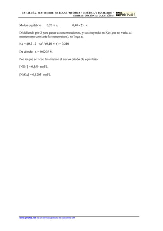CATALUÑA / SEPTIEMBRE 02. LOGSE / QUÍMICA / CINÉTICA Y EQUILIBRO /
SERIE 1 / OPCIÓN A / CUESTIÓN 5
www.profes.net es un servicio gratuito de Ediciones SM
Moles equilibrio 0,20 + x 0,40 - 2 · x
Dividiendo por 2 para pasar a concentraciones, y sustituyendo en Kc (que no varía, al
mantenerse constante la temperatura), se llega a:
Kc = (0,2 - 2· x)2
/ (0,10 + x) = 0,210
De donde: x = 0,0205 M
Por lo que se tiene finalmente el nuevo estado de equilibrio:
[NO2] = 0,159 mol/L
[N2O4] = 0,1205 mol/L
 