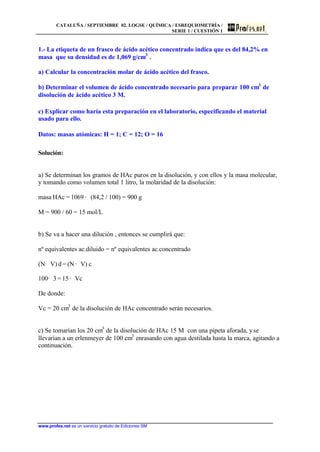 CATALUÑA / SEPTIEMBRE 02. LOGSE / QUÍMICA / ESREQUIOMETRÍA /
SERIE 1 / CUESTIÓN 1
www.profes.net es un servicio gratuito de Ediciones SM
1.- La etiqueta de un frasco de ácido acético concentrado indica que es del 84,2% en
masa que su densidad es de 1,069 g/cm3
.
a) Calcular la concentración molar de ácido acético del frasco.
b) Determinar el volumen de ácido concentrado necesario para preparar 100 cm3
de
disolución de ácido acético 3 M.
c) Explicar como haría esta preparación en el laboratorio, especificando el material
usado para ello.
Datos: masas atómicas: H = 1; C = 12; O = 16
Solución:
a) Se determinan los gramos de HAc puros en la disolución, y con ellos y la masa molecular,
y tomando como volumen total 1 litro, la molaridad de la disolución:
masa HAc = 1069 · (84,2 / 100) = 900 g
M = 900 / 60 = 15 mol/L
b) Se va a hacer una dilución , entonces se cumplirá que:
nº equivalentes ac.diluido = nº equivalentes ac.concentrado
(N· V) d = (N · V) c
100· 3 = 15 · Vc
De donde:
Vc = 20 cm3
de la disolución de HAc concentrado serán necesarios.
c) Se tomarían los 20 cm3
de la disolución de HAc 15 M con una pipeta aforada, yse
llevarían a un erlenmeyer de 100 cm3
enrasando con agua destilada hasta la marca, agitando a
continuación.
 