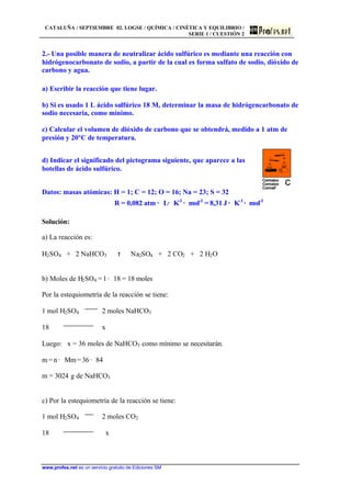 CATALUÑA / SEPTIEMBRE 02. LOGSE / QUÍMICA / CINÉTICA Y EQUILIBRIO /
SERIE 1 / CUESTIÓN 2
www.profes.net es un servicio gratuito de Ediciones SM
2.- Una posible manera de neutralizar ácido sulfúrico es mediante una reacción con
hidrógenocarbonato de sodio, a partir de la cual es forma sulfato de sodio, dióxido de
carbono y agua.
a) Escribir la reacción que tiene lugar.
b) Si es usado 1 L ácido sulfúrico 18 M, determinar la masa de hidrógencarbonato de
sodio necesaria, como mínimo.
c) Calcular el volumen de dióxido de carbono que se obtendrá, medido a 1 atm de
presión y 20ºC de temperatura.
d) Indicar el significado del pictograma siguiente, que aparece a las
botellas de ácido sulfúrico.
Datos: masas atómicas: H = 1; C = 12; O = 16; Na = 23; S = 32
R = 0,082 atm · L· K-1
· mol-1
= 8,31 J · K-1
· mol-1
Solución:
a) La reacción es:
H2SO4 + 2 NaHCO3 τ Na2SO4 + 2 CO2 + 2 H2O
b) Moles de H2SO4 = 1 · 18 = 18 moles
Por la estequiometría de la reacción se tiene:
1 mol H2SO4 2 moles NaHCO3
18 x
Luego: x = 36 moles de NaHCO3 como mínimo se necesitarán.
m = n · Mm=36· 84
m = 3024 g de NaHCO3
c) Por la estequiometría de la reacción se tiene:
1 mol H2SO4 2 moles CO2
18 x
 