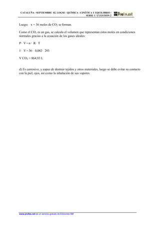 CATALUÑA / SEPTIEMBRE 02. LOGSE / QUÍMICA / CINÉTICA Y EQUILIBRIO /
SERIE 1 / CUESTIÓN 2
www.profes.net es un servicio gratuito de Ediciones SM
Luego: x = 36 moles de CO2 se forman.
Como el CO2 es un gas, se calcula el volumen que representan estos moles en condiciones
normales gracias a la ecuación de los gases ideales:
P· V = n · R· T
1· V = 36 · 0,082· 293
V CO2 = 864,93 L
d) Es corrosivo, y capaz de destruir tejidos y otros materiales, luego se debe evitar su contacto
con la piel, ojos, así como la inhalación de sus vapores.
 