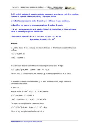 CATALUÑA / SEPTIEMBRE 02. LOGSE / QUÍMICA / CINÉTICA Y EQUILIBRIO /
SERIE 1 / CUESTIÓN 3
www.profes.net es un servicio gratuito de Ediciones SM
3.- El análisis químico de una determinada muestra de agua da que cada litro contiene,
entre otras especies: 384 mg de calcio y 76,8 mg de sulfato.
a) Hallar la concentración molar de calcio y de sulfato en el agua analizada.
b) Justificar por que no se observa precipitado de sulfato de calcio.
c) Si a 1 L del agua anterior se le añaden 200 cm3
de disolución 0,02 M de sulfato de
sodio, se observa precipitado Justificarlo.
Datos: masas atómicas: H = 1; C = 12; O = 16; Na = 23; Ca = 40
Kps (sulfato de calcio) = 3 · 10-5
Solución:
a) Con las masas de los 2 iones y sus masas atómicas, se determinan sus concentraciones
molares:
[Ca2+
] = 0,0096 M
[SO4
2-
] = 0,0008 M
b) El producto de estas concentraciones se compara con el dato de Kps:
[Ca2+
]· [SO4
2-
] = 0,0096 · 0,0008 = 7,68 · 10-6
< Kps
En este caso, la sal se disuelve por completo, y no aparece precipitado en el fondo.
c) Se modifica ahora el volumen final, y la masa de iones sulfato, luego las nuevas
concentraciones serán:
V final = 1,2 L
Nuevos moles de SO4
2-
= 0,02 · 0,2 = 0,004 moles
[Ca2+
] = 0,0096 / 1,2 = 0,008 M
[SO4
2-
] = (0,0008 + 0,2 · 0,02) / 1,2 = 0,004 M
De nuevo se multiplican las concentraciones:
[Ca2+
]· [SO4
2-
] = 0,008 · 0,004 = 3,2 · 10-5
> Kps
Ahora sí hay precipitado del sulfato de calcio.
 