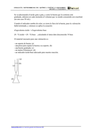ANDALUCÍA / SEPTIEMBRE 00. COU / QUÍMICA / CINÉTICA Y EQUILIBRIO /
OPCIÓN A / CUESTIÓN 5
www.profes.net es un servicio gratuito de Ediciones SM
Se va adicionando el ácido gota a gota, y como la bureta que lo contiene está
graduada, sabemos en cada momento el volumen que va siendo consumido con exactitud.
(en este caso 50 mL).
Cuando el indicador cambie de color, se cierra la llave de la bureta, pues la valoración
habrá terminado, y entonces se aplica la ecuación:
nºequvalentes ácido = nºequivalentes base
(N · V) ácido = (N · V) base , calculando el único dato desconocido: N base
El material necesario para una valoración es:
- un soporte de bureta. (a)
- una pinza para sujetar la bureta a su soporte. (b)
- una bureta graduada. (c)
- un matraz Erlenmeyer. (d)
- un indicador ácido-base adecuado para nuestra reacción.
(a)
(b)
(c)
(d)
 