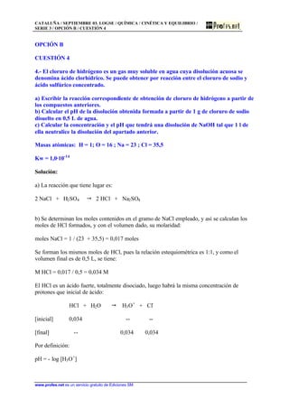 CATALUÑA / SEPTIEMBRE 03. LOGSE / QUÍMICA / CINÉTICA Y EQUILIBRIO /
SERIE 3 / OPCIÓN B / CUESTIÓN 4
www.profes.net es un servicio gratuito de Ediciones SM
OPCIÓN B
CUESTIÓN 4
4.- El cloruro de hidrógeno es un gas muy soluble en agua cuya disolución acuosa se
denomina ácido clorhídrico. Se puede obtener por reacción entre el cloruro de sodio y
ácido sulfúrico concentrado.
a) Escribir la reacción correspondiente de obtención de cloruro de hidrógeno a partir de
los compuestos anteriores.
b) Calcular el pH de la disolución obtenida formada a partir de 1 g de cloruro de sodio
disuelto en 0,5 L de agua.
c) Calcular la concentración y el pH que tendrá una disolución de NaOH tal que 1 l de
ella neutralice la disolución del apartado anterior.
Masas atómicas: H = 1; O = 16 ; Na = 23 ; Cl = 35,5
Kw = 1,0·10-14
Solución:
a) La reacción que tiene lugar es:
2 NaCl + H2SO4 " 2 HCl + Na2SO4
b) Se determinan los moles contenidos en el gramo de NaCl empleado, y así se calculan los
moles de HCl formados, y con el volumen dado, su molaridad:
moles NaCl = 1 / (23 + 35,5) = 0,017 moles
Se forman los mismos moles de HCl, pues la relación estequiométrica es 1:1, y como el
volumen final es de 0,5 L, se tiene:
M HCl = 0,017 / 0,5 = 0,034 M
El HCl es un ácido fuerte, totalmente disociado, luego habrá la misma concentración de
protones que inicial de ácido:
HCl + H2O " H3O+
+ Cl-
[inicial] 0,034 -- --
[final] -- 0,034 0,034
Por definición:
pH = - log [H3O+
]
 