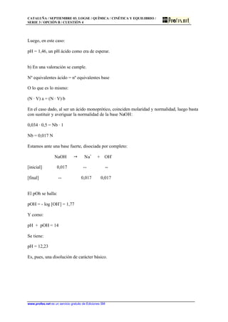 CATALUÑA / SEPTIEMBRE 03. LOGSE / QUÍMICA / CINÉTICA Y EQUILIBRIO /
SERIE 3 / OPCIÓN B / CUESTIÓN 4
www.profes.net es un servicio gratuito de Ediciones SM
Luego, en este caso:
pH = 1,46, un pH ácido como era de esperar.
b) En una valoración se cumple.
Nº equivalentes ácido = nº equivalentes base
O lo que es lo mismo:
(N · V) a = (N · V) b
En el caso dado, al ser un ácido monoprótico, coinciden molaridad y normalidad, luego basta
con sustituir y averiguar la normalidad de la base NaOH:
0,034 · 0,5 = Nb · 1
Nb = 0,017 N
Estamos ante una base fuerte, disociada por completo:
NaOH " Na+
+ OH-
[inicial] 0,017 -- --
[final] -- 0,017 0,017
El pOh se halla:
pOH = - log [OH-
] = 1,77
Y como:
pH + pOH = 14
Se tiene:
pH = 12,23
Es, pues, una disolución de carácter básico.
 