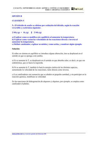 CATALUÑA / SEPTIEMBRE 03. LOGSE / QUÍMICA / CINÉTICA Y EQUILIBRIO /
SERIE 3 / OPCIÓN B / CUESTIÓN 5
www.profes.net es un servicio gratuito de Ediciones SM
OPCIÓN B
CUESTIÓN 5
5.- El trióxido de azufre se obtiene por oxidación del dióxido, según la reacción
reversible y exotérmica siguiente:
2 SO2 (g) + O2 (g) 2 SO3 (g)
a) Explicar como se modifica este equilibrio al aumentar la temperatura.
b) Explicar como varían las velocidades de las reacciones directa e inversa al
aumentar la temperatura.
c) Definir catalizador, explicar su misión y como actúa, y nombrar algún ejemplo.
Solución:
Si sobre un sistema en equilibrio se introduce alguna alteración, éste se desplazará en el
sentido en que se oponga a tal cambio.
a) Si se aumenta la T, se desplazará en el sentido en que absorba calor, es decir, en que sea
endotérmica, que es hacia la izquierda.
b) Si se aumenta la T, también lo hará la energía cinética de las distintas especies,
aumentando la velocidad de las reacciones, tanto directa como inversa.
c) Los catalizadores son sustancias que se añaden en pequeña cantidad, y sin participar en la
reacción química, modifican su velocidad.
En las reacciones de hidrogenación de alquenos y alquinos, por ejemplo, se emplea como
catalizador el platino.
 