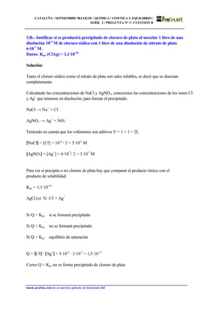 CATALUÑA / SEPTIEMBRE 98.LOGSE / QUIMICA / CINETICA Y EQUILIBRIO /
SERIE 2 / PREGUNTA Nº 3 / CUESTION B
www.profes.net es un servicio gratuito de Ediciones SM
3.B.- Justificar si se producirá precipitado de cloruro de plata al mezclar 1 litro de una
disolución 10-4
M de cloruro sódico con 1 litro de una disolución de nitrato de plata
6·10-7
M.
Datos: Kps (ClAg) = 1,1·10-10
Solución:
Tanto el cloruro sódico como el nitrato de plata son sales solubles, es decir que se disocian
completamente.
Calculando las concentraciones de NaCl y AgNO3, conocemos las concentraciones de los iones Cl-
y Ag+
que tenemos en disolución, para formar el precipitado.
NaCl → Na+
+ Cl-
AgNO3 → Ag+
+ NO3
-
Teniendo en cuenta que los volúmenes son aditivos V = 1 + 1 = 2L
[NaCl] = [Cl-
] = 10-4
/ 2 = 5·10-5
M
[AgNO3] = [Ag+
] = 6·10-7
/ 2 = 3·10-7
M
Para ver si precipita o no cloruro de plata hay que comparar el producto iónico con el
producto de solubilidad.
Kps = 1,1·10-10
AgCl (s) D Cl-
+ Ag+
Si Q > Kps si se formará precipitado
Si Q < Kps no se formará precipitado
Si Q = Kps equilibrio de saturación
Q = [Cl-
] · [Ag+
] = 5·10-5
· 3·10-7
= 1,5·10-11
Como Q < Kps no se forma precipitado de cloruro de plata
 