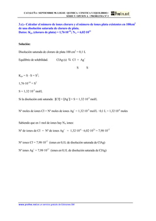 CATALUÑA / SEPTIEMBRE 98. LOGSE / QUIMICA / CINETICA Y EQUILIBRIO /
SERIE 5 / OPCION A / PROBLEMA Nº 3
www.profes.net es un servicio gratuito de Ediciones SM
3.c).- Calcular el número de iones cloruro y el número de iones plata existentes en 100cm3
de una disolución saturada de cloruro de plata.
Datos: Kps (cloruro de plata) = 1,76·10-10
; NA = 6,02·1023
Solución:
Disolución saturada de cloruro de plata 100 cm3
= 0,1 L
Equilibrio de solubilidad. ClAg (s) D Cl-
+ Ag+
S S
Kps = S · S = S2
;
1,76·10-10
= S2
S = 1,32·10-5
mol/L
Si la disolución está saturada: [Cl-
] = [Ag+
] = S = 1,32·10-5
mol/L
Nº moles de iones Cl-
= Nº moles de iones Ag+
= 1,32·10-5
mol/L · 0,1 L = 1,32·10-6
moles
Sabiendo que en 1 mol de iones hay NA iones:
Nº de iones de Cl-
= Nº de iones Ag+
= 1,32·10-6
· 6,02·1023
= 7,98·1017
Nª iones Cl-
= 7,98·1017
(iones en 0,1L de disolución saturada de ClAg)
Nº iones Ag+
= 7,98·1017
(iones en 0,1L de disolución saturada de ClAg)
 