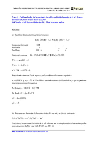 CATALUÑA / SEPTIEMBRE 98.COU / QUIMICA / CINETICA Y EQUILIBRIO / SERIE
4 / OPCION A/ PROBLEMA Nº 5.
www.profes.net es un servicio gratuito de Ediciones SM
5.A.- a) ¿Cuál es el valor de la constante de acidez del ácido benzoico si el pH de una
disolución 0,02 M de este ácido es 2,94?.
b) Calcular el pH de una disolución 0,01 M de benzoato sódico.
Solución:
a) Equilibrio de disociación del ácido benzoico:
C6H5-COOH + H2O D C6H5-COO-
+ H3O+
Concentración inicial 0,02 _ _
Se disocia: x _ _
Equilibrio: 0,02 – x x x
Como sabemos que K = [C6H5-COO-
]·[H3O+
] / [C6H5-COOH]
2,94 = x·x / (0,02 – x)
2,94 = x2
/ (0,02 – x)
x2
+ 2,94 x – 0,058 = 0
Resolviendo esta ecuación de segundo grado se obtienen los valores siguientes:
x1 = 0,019 M y x2 = - 2,9 M. Este último resultado no tiene sentido químico, ya que no podemos
tener una concentración negativa.
Por lo tanto x = [H3O+
] = 0,019 M
De donde pH = -log [H3O+
]
pH = -log (0,019)
pH = 1,7
b) Tenemos una disolución de benzoato sódico. Es una sal y se disocia totalmente:
C6H5-COONa → C6H5COO-
+ Na+
Conociendo la concentración inicial de la sal, sabemos por la estequiometría de la reacción que las
concentraciones de Na+
y de C6H5-COO-
son 0,01 M.
 