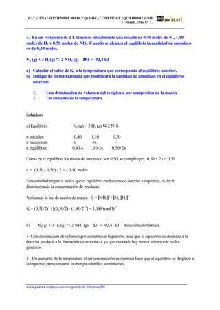 CATALUÑA / SEPTIEMBRE 98.COU / QUIMICA / CINETICA Y EQUILIBRIO / SERIE
4 / PROBLEMA Nº 1 .
www.profes.net es un servicio gratuito de Ediciones SM
1.- En un recipiente de 2 L tenemos inicialmente una mezcla de 0,40 moles de N2, 1,10
moles de H2 y 0,50 moles de NH3. Cuando se alcanza el equilibrio la cantidad de amoniaco
es de 0,30 moles.
N2 (g) + 3 H2(g) D 2 NH3 (g) ∆H = -92,4 kJ
a) Calcular el valor de Kc a la temperatura que corresponda el equilibrio anterior.
b) Indique de forma razonada que modificará la cantidad de amoniaco en el equilibrio
anterior:
1. Una disminución de volumen del recipiente por compresión de la mezcla
2. Un aumento de la temperatura
Solución:
a) Equilibrio: N2 (g) + 3 H2 (g) D 2 NH3
n iniciales: 0,40 1,10 0,50
n reaccionan: x 3x -
n equilibrio: 0,40-x 1,10-3x 0,50+2x
Como en el equilibrio los moles de amoniaco son 0,30, se cumple que: 0,50 + 2x = 0,30
x = (0,30 - 0,50) / 2 = - 0,10 moles
Esta cantidad negativa indica que el equilibrio evoluciona de derecha a izquierda, es decir
disminuyendo la concentración de producto.
Aplicando la ley de acción de masas: K = [NH3]2
/ [N2][H2]3
K = (0,30/2)2
/ [(0,50/2) · (1,40/2)3
] = 1,049 (mol/l)-2
b) N2(g) + 3 H2 (g) D 2 NH3 (g) ∆H = -92,41 kJ Reacción exotérmica.
1- Una disminución de volumen por aumento de la presión, hace que el equilibrio se desplaze a la
derecha, es decir a la formación de amoniaco, ya que es donde hay menor número de moles
gaseosos
2- Un aumento de la temperatura al ser una reacción exotérmica hace que el equilibrio se desplaze a
la izquierda para consumir la energía calorífica suministrada.
 