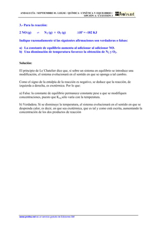 ANDALUCÍA / SEPTIEMBRE 01. LOGSE / QUÍMICA / CINÉTICA Y EQUILIBRIO /
OPCIÓN A / CUESTIÓN 3
www.profes.net es un servicio gratuito de Ediciones SM
3.- Para la reacción:
2 NO (g) ‡ N2 (g) + O2 (g) DHº = -182 KJ
Indique razonadamente si las siguientes afirmaciones son verdaderas o falsas:
a) La constante de equilibrio aumenta al adicionar al adicionar NO.
b) Una disminución de temperatura favorece la obtención de N2 y O2.
Solución:
El principio de Le´Chatelier dice que, si sobre un sistema en equilibrio se introduce una
modificación, el sistema evolucionará en el sentido en que se oponga a tal cambio.
Como el signo de la entalpía de la reacción es negativo, se deduce que la reacción, de
izquierda a derecha, es exotérmica. Por lo que:
a) Falsa: la constante de equilibrio permanece constante pese a que se modifiquen
concentraciones, puesto que Keq sólo varía con la temperatura.
b) Verdadera. Si se disminuye la temperatura, el sistema evolucionará en el sentido en que se
desprenda calor, es decir, en que sea exotérmica, que es tal y como está escrita, aumentando la
concentración de los dos productos de reacción
 
