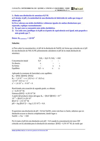 CATALUÑA / SEPTIEMBRE 98. COU / QUIMICA / CINETICA Y EQUILIBRIO / SERIE
6 / PROBLEMA Nº 1.
www.profes.net es un servicio gratuito de Ediciones SM
1.- Dada una disolución de amoniaco 0,5 M:
a) Calcular el pH y la molaridad de una disolución de hidróxido de sodio que tenga el
mismo pH.
b) Si se valoran con ácido clorhídrico volúmenes iguales de ambas disoluciones por
separado, explique razonadamente:
1) En qué caso se consumirá más ácido clorhídrico.
2) En cada caso, justifique si el pH en el punto de equivalencia será igual, más pequeño o
más grande que 7.
Datos: Kb (amoniaco) = 1,8·10-5
Solución:
a) Para saber la concentración y el pH de la disolución de NaOH, de forma que coincida con el pH
de una disolución de NH3 0,5M, primeramente calculamos el pH de la citada disolución de
amoniaco:
NH3 + H2O D NH4
+
+ OH-
Concentración inicial 0,5 - -
Se disocia: x - -
Se forma: - x x
Equilibrio: 0,5 – x x x
Aplicando la constante de basicidad a este equilibrio:
Kb = [NH4
+
]·[OH-
] / [NH3]
Kb = 1,8·10-5
= x·x / (0,5-x) = x2
/ (0,5-x)
1,8·10-5
· (0,5-x) = x2
x2
+ 1,8·10-5
x – 9·10-6
= 0
Resolviendo esta ecuación de segundo grado, se obtiene:
x = 6,58·10-6
M.
Entonces [OH-
] = 6,58·10-6
M
A partir del producto iónico del agua: Kw = [H3O+
][OH-
] = 10-14
10-14
= [H3O+
]· 6,58·10-6
[H3O+
] = 1,52·10-9
M
pH = -log [H3O+
] = - log (1,52·10-9
) = 8,8.
Si queremos una disolución de pH = 8,8 de NaOH, como esta base es fuerte, sabemos que en
disolución acuosa se disocia completamente, dando lugar a:
NaOH → Na+
+ OH-
Por lo tanto el pH de esta disolución será pH = 8,8 cuando la concentración de iones OH-
coincida con la calculada para la disolución de amoniaco [OH-
] = 6,58·10-6
M, de modo que
 