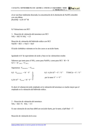 CATALUÑA / SEPTIEMBRE 98. COU / QUIMICA / CINETICA Y EQUILIBRIO / SERIE
6 / PROBLEMA Nº 1.
www.profes.net es un servicio gratuito de Ediciones SM
al ser una base totalmente disociada, la concentración de la disolución de NaOH coincidirá
con esta última.
[NaOH] = 6,58·10-6
M
b) Valoraciones con HCl
1- Reacción de valoración del amoniaco con HCl
NH3 + HCl D NH4
+
+ Cl-
Reacción de valoración del hidróxido sódico con HCl
NaOH + HCl → NaCl + H2O
El ácido clorhídrico valorante en los dos casos es un ácido fuerte.
Igualando el nº de equivalentes de ácido y base en las valoraciónes resulta:
Sabemos que tanto para el NH3, como para NaOH y como para HCl M = N
N·V = N’ (HCl) · V’(HCl)
Suponemos V(amoniaco) = V(sosa)
0,5 · V(amoniaco) = N’ · V’ 0,5 / 6,58·10-6
= V’ / V’’ 775987,8 = V’ / V’’
por lo tanto V’ >> V’’
6,58·10-6
· V(sosa) = N’· V’’
Es decir el volumen de ácido empleado en la valoración del amoniaco es mucho mayor que el
empleado en la valoración del hidróxido sódico.
2 – Reacción de valoración del amoniaco:
NH3 + HCl D NH4
+
+ Cl-
Es una valoración de una base débil con un ácido fuerte, por lo tanto, el pH final < 7
Reacción de valoración de la sosa:
 