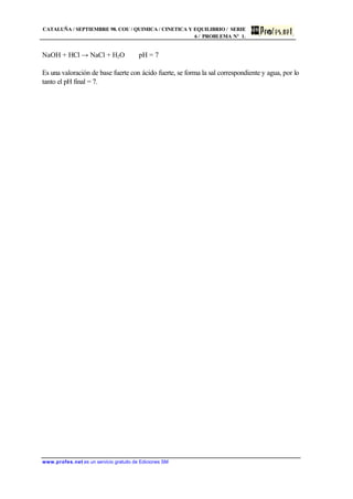 CATALUÑA / SEPTIEMBRE 98. COU / QUIMICA / CINETICA Y EQUILIBRIO / SERIE
6 / PROBLEMA Nº 1.
www.profes.net es un servicio gratuito de Ediciones SM
NaOH + HCl → NaCl + H2O pH = 7
Es una valoración de base fuerte con ácido fuerte, se forma la sal correspondiente y agua, por lo
tanto el pH final = 7.
 