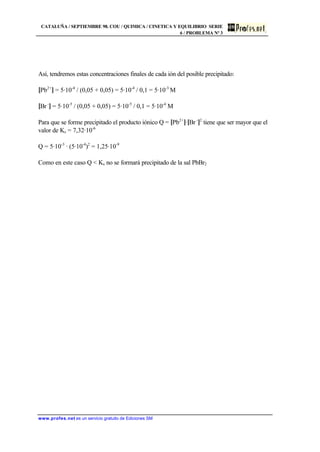 CATALUÑA / SEPTIEMBRE 98. COU / QUIMICA / CINETICA Y EQUILIBRIO SERIE
6 / PROBLEMA Nª 3
www.profes.net es un servicio gratuito de Ediciones SM
Así, tendremos estas concentraciones finales de cada ión del posible precipitado:
[Pb2+
] = 5·10-4
/ (0,05 + 0,05) = 5·10-4
/ 0,1 = 5·10-3
M
[Br -
] = 5·10-5
/ (0,05 + 0,05) = 5·10-5
/ 0,1 = 5·10-4
M
Para que se forme precipitado el producto iónico Q = [Pb2+
]·[Br -
]2
tiene que ser mayor que el
valor de Ks = 7,32·10-6
Q = 5·10-3
· (5·10-4
)2
= 1,25·10-9
Como en este caso Q < Ks no se formará precipitado de la sal PbBr2
 