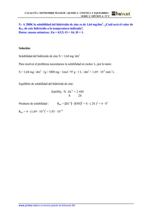CATALUÑA / SEPTIEMBRE 99.LOGSE / QUIMICA / CINETICA Y EQUILIBRIO /
SERIE 2 / OPCION A / Nº 5
www.profes.net es un servicio gratuito de Ediciones SM
5.- A 280K la solubilidad del hidróxido de zinc es de 1,64 mg/dm3
. ¿Cuál será el valor de
KPS de este hidróxido a la temperatura indicada?.
Datos: masas atómicas: Zn = 63,5; O = 16; H = 1.
Solución:
Solubilidad del hidróxido de zinc S = 1,64 mg/ dm3
Para resolver el problema necesitamos la solubilidad en moles/ L, por lo tanto:
S = 1,64 mg / dm3
· 1g / 1000 mg · 1mol / 97 g · 1 L / dm3
= 1,69 · 10-5
mol / L
Equilibrio de solubilidad del hidróxido de zinc:
Zn(OH)2 D Zn+2
+ 2 OH-
S 2S
Producto de solubilidad : Kps = [Zn+2
] · [OH-
]2
= S · ( 2S )2
= 4 · S3
Kps = 4 · (1,69 · 10-5
)3
= 1,93 · 10-14
 
