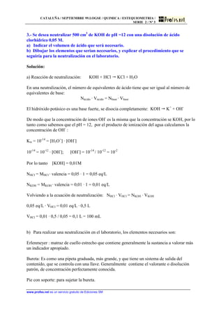 CATALUÑA / SEPTIEMBRE 99.LOGSE / QUIMICA / ESTEQUIOMETRIA /
SERIE 2 / Nº 3
www.profes.net es un servicio gratuito de Ediciones SM
3.- Se desea neutralizar 500 cm3
de KOH de pH =12 con una disolución de ácido
clorhídrico 0,05 M.
a) Indicar el volumen de ácido que será necesario.
b) Dibujar los elementos que serían necesarios, y explicar el procedimiento que se
seguiría para la neutralización en el laboratorio.
Solución:
a) Reacción de neutralización: KOH + HCl KCl + H2O
En una neutralización, el número de equivalentes de ácido tiene que ser igual al número de
equivalentes de base:
Nácido · Vácido = Nbase · Vbase
El hidróxido potásico es una base fuerte, se disocia completamente: KOH K+
+ OH-
De modo que la concentración de iones OH-
es la misma que la concentración se KOH, por lo
tanto como sabemos que el pH = 12, por el producto de ionización del agua calculamos la
concentración de OH-
:
Kw = 10-14
= [H3O+
] · [OH-
]
10-14
= 10-12
· [OH-
]; [OH-
] = 10-14
/ 10-12
= 10-2
Por lo tanto [KOH] = 0,01M
NHCl = MHCl · valencia = 0,05 · 1 = 0,05 eq/L
NKOH = MKOH · valencia = 0,01 · 1 = 0,01 eq/L
Volviendo a la ecuación de neutralización: NHCl · VHCl = NKOH · VKOH
0,05 eq/L · VHCl = 0,01 eq/L · 0,5 L
VHCl = 0,01 · 0,5 / 0,05 = 0,1 L = 100 mL
b) Para realizar una neutralización en el laboratorio, los elementos necesarios son:
Erlenmeyer : matraz de cuello estrecho que contiene generalmente la sustancia a valorar más
un indicador apropiado.
Bureta: Es como una pipeta graduada, más grande, y que tiene un sistema de salida del
contenido, que se controla con una llave. Generalmente contiene el valorante o disolución
patrón, de concentración perfectamente conocida.
Pie con soporte: para sujetar la bureta.
 
