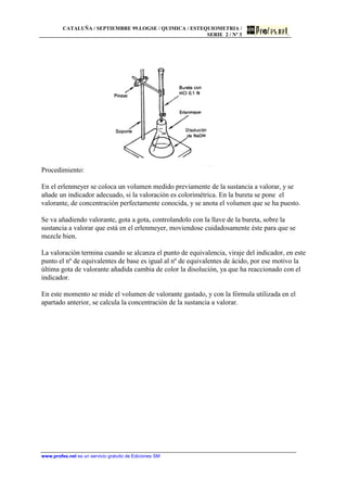 CATALUÑA / SEPTIEMBRE 99.LOGSE / QUIMICA / ESTEQUIOMETRIA /
SERIE 2 / Nº 3
www.profes.net es un servicio gratuito de Ediciones SM
Procedimiento:
En el erlenmeyer se coloca un volumen medido previamente de la sustancia a valorar, y se
añade un indicador adecuado, si la valoración es colorimétrica. En la bureta se pone el
valorante, de concentración perfectamente conocida, y se anota el volumen que se ha puesto.
Se va añadiendo valorante, gota a gota, controlandolo con la llave de la bureta, sobre la
sustancia a valorar que está en el erlenmeyer, moviendose cuidadosamente éste para que se
mezcle bien.
La valoración termina cuando se alcanza el punto de equivalencia, viraje del indicador, en este
punto el nº de equivalentes de base es igual al nº de equivalentes de ácido, por ese motivo la
última gota de valorante añadida cambia de color la disolución, ya que ha reaccionado con el
indicador.
En este momento se mide el volumen de valorante gastado, y con la fórmula utilizada en el
apartado anterior, se calcula la concentración de la sustancia a valorar.
 